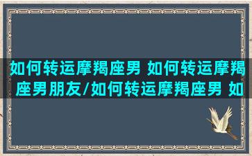 如何转运摩羯座男 如何转运摩羯座男朋友/如何转运摩羯座男 如何转运摩羯座男朋友-我的网站